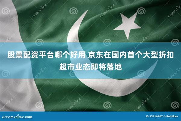 股票配资平台哪个好用 京东在国内首个大型折扣超市业态即将落地