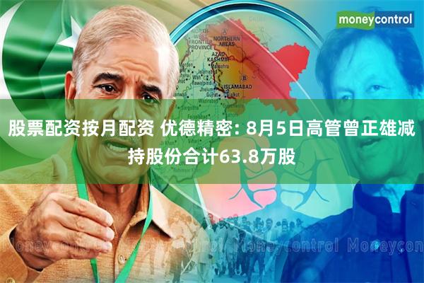 股票配资按月配资 优德精密: 8月5日高管曾正雄减持股份合计63.8万股