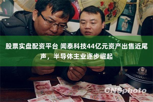 股票实盘配资平台 闻泰科技44亿元资产出售近尾声，半导体主业逐步崛起