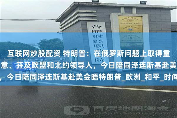 互联网炒股配资 特朗普：在俄罗斯问题上取得重大进展！英、法、德、意、芬及欧盟和北约领导人，今日陪同泽连斯基赴美会晤特朗普_欧洲_和平_时间