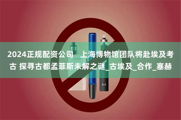 2024正规配资公司   上海博物馆团队将赴埃及考古 探寻古都孟菲斯未解之谜_古埃及_合作_塞赫