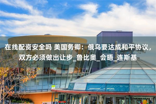 在线配资安全吗 美国务卿：俄乌要达成和平协议，双方必须做出让步_鲁比奥_会晤_连斯基