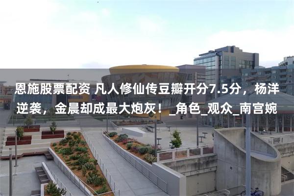 恩施股票配资 凡人修仙传豆瓣开分7.5分，杨洋逆袭，金晨却成最大炮灰！_角色_观众_南宫婉