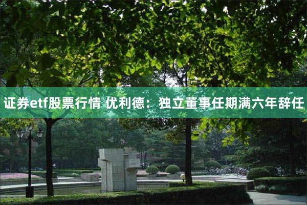 证券etf股票行情 优利德：独立董事任期满六年辞任