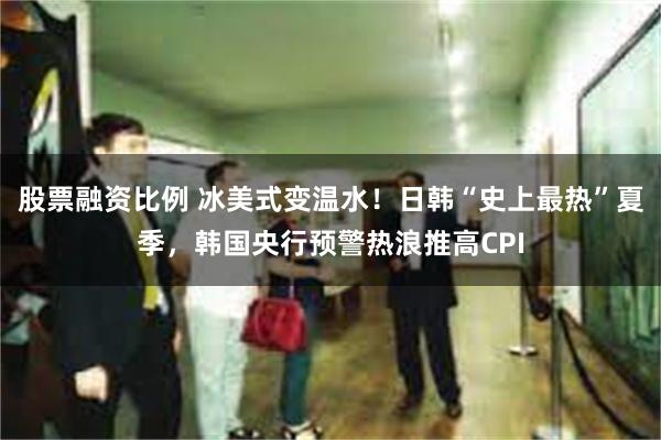 股票融资比例 冰美式变温水！日韩“史上最热”夏季，韩国央行预警热浪推高CPI
