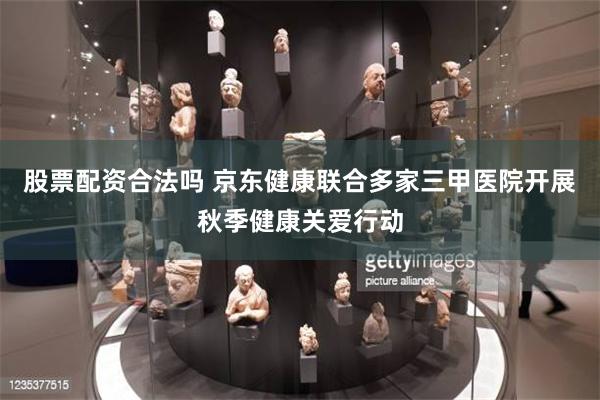 股票配资合法吗 京东健康联合多家三甲医院开展秋季健康关爱行动