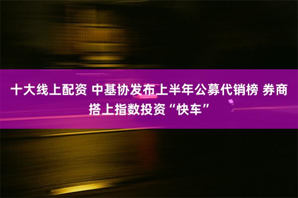 十大线上配资 中基协发布上半年公募代销榜 券商搭上指数投资“快车”