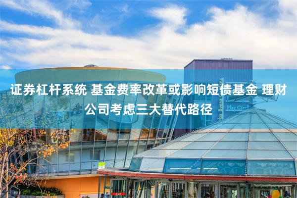 证券杠杆系统 基金费率改革或影响短债基金 理财公司考虑三大替代路径